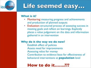 Life seemed easy… 
What is it? 
• Monitoring: measuring progress and achievements 
and production of planned outputs 
• Evaluation: structured process of assessing success in 
meeting goals and reflect on learnings. Explicitly 
places a value judgement on the data and information 
gathered in an intervention 
Why do it the way we do now? 
Establish effect of policies 
Assess need for improvements 
Assessing value for money 
Contribution to evidence base for effectiveness of 
behavioral interventions at population level 
How to do it…….??? 
6 
 