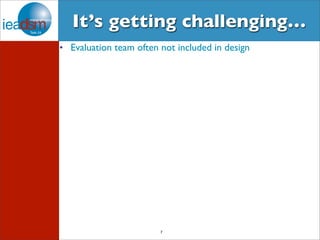 It’s getting challenging… 
• Evaluation team often not included in design 
7 
 