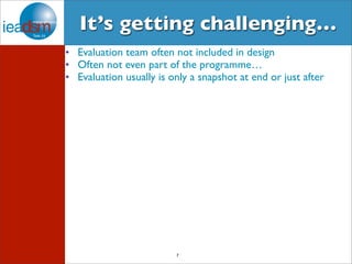It’s getting challenging… 
• Evaluation team often not included in design 
• Often not even part of the programme… 
• Evaluation usually is only a snapshot at end or just after 
7 
 