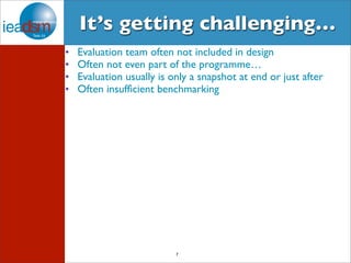 It’s getting challenging… 
• Evaluation team often not included in design 
• Often not even part of the programme… 
• Evaluation usually is only a snapshot at end or just after 
• Often insufficient benchmarking 
7 
 