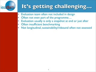It’s getting challenging… 
• Evaluation team often not included in design 
• Often not even part of the programme… 
• Evaluation usually is only a snapshot at end or just after 
• Often insufficient benchmarking 
• Not longitudinal, sustainability/rebound often not assessed 
7 
 
