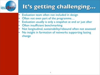 It’s getting challenging… 
• Evaluation team often not included in design 
• Often not even part of the programme… 
• Evaluation usually is only a snapshot at end or just after 
• Often insufficient benchmarking 
• Not longitudinal, sustainability/rebound often not assessed 
• No insight in formation of networks supporting lasting 
change 
7 
 