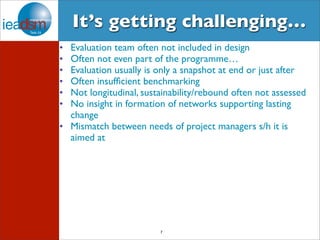 It’s getting challenging… 
• Evaluation team often not included in design 
• Often not even part of the programme… 
• Evaluation usually is only a snapshot at end or just after 
• Often insufficient benchmarking 
• Not longitudinal, sustainability/rebound often not assessed 
• No insight in formation of networks supporting lasting 
change 
• Mismatch between needs of project managers s/h it is 
aimed at 
7 
 