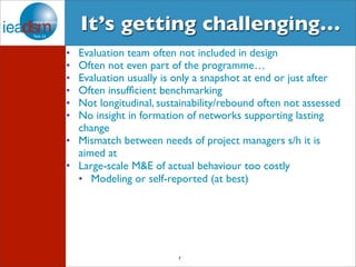 It’s getting challenging… 
• Evaluation team often not included in design 
• Often not even part of the programme… 
• Evaluation usually is only a snapshot at end or just after 
• Often insufficient benchmarking 
• Not longitudinal, sustainability/rebound often not assessed 
• No insight in formation of networks supporting lasting 
change 
• Mismatch between needs of project managers s/h it is 
aimed at 
• Large-scale M&E of actual behaviour too costly 
• Modeling or self-reported (at best) 
7 
 