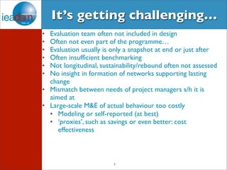 It’s getting challenging… 
• Evaluation team often not included in design 
• Often not even part of the programme… 
• Evaluation usually is only a snapshot at end or just after 
• Often insufficient benchmarking 
• Not longitudinal, sustainability/rebound often not assessed 
• No insight in formation of networks supporting lasting 
change 
• Mismatch between needs of project managers s/h it is 
aimed at 
• Large-scale M&E of actual behaviour too costly 
• Modeling or self-reported (at best) 
• ‘proxies’, such as savings or even better: cost 
7 
effectiveness 
 