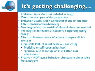It’s getting challenging… 
• Evaluation team often not included in design 
• Often not even part of the programme… 
• Evaluation usually is only a snapshot at end or just after 
• Often insufficient benchmarking 
• Not longitudinal, sustainability/rebound often not assessed 
• No insight in formation of networks supporting lasting 
change 
• Mismatch between needs of project managers s/h it is 
aimed at 
• Large-scale M&E of actual behaviour too costly 
• Modeling or self-reported (at best) 
• ‘proxies’, such as savings or even better: cost 
7 
effectiveness 
• Proxies = NOT actual behaviour change, only about value 
for money etc 
 