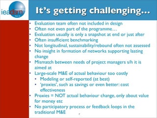 It’s getting challenging… 
• Evaluation team often not included in design 
• Often not even part of the programme… 
• Evaluation usually is only a snapshot at end or just after 
• Often insufficient benchmarking 
• Not longitudinal, sustainability/rebound often not assessed 
• No insight in formation of networks supporting lasting 
change 
• Mismatch between needs of project managers s/h it is 
aimed at 
• Large-scale M&E of actual behaviour too costly 
• Modeling or self-reported (at best) 
• ‘proxies’, such as savings or even better: cost 
7 
effectiveness 
• Proxies = NOT actual behaviour change, only about value 
for money etc 
• No participatory process or feedback loops in the 
traditional M&E 
 