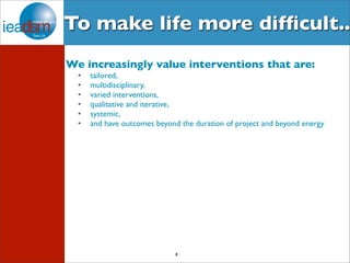 To make life more difficult.. 
We increasingly value interventions that are: 
• tailored, 
• multidisciplinary, 
• varied interventions, 
• qualitative and iterative, 
• systemic, 
• and have outcomes beyond the duration of project and beyond energy 
8 
 