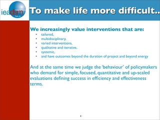 To make life more difficult.. 
We increasingly value interventions that are: 
• tailored, 
• multidisciplinary, 
• varied interventions, 
• qualitative and iterative, 
• systemic, 
• and have outcomes beyond the duration of project and beyond energy 
And at the same time we judge the ‘behaviour’ of policymakers 
who demand for simple, focused, quantitative and up-scaled 
evaluations defining success in efficiency and effectiveness 
terms. 
8 
 