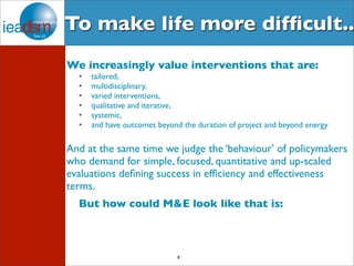 To make life more difficult.. 
We increasingly value interventions that are: 
• tailored, 
• multidisciplinary, 
• varied interventions, 
• qualitative and iterative, 
• systemic, 
• and have outcomes beyond the duration of project and beyond energy 
And at the same time we judge the ‘behaviour’ of policymakers 
who demand for simple, focused, quantitative and up-scaled 
evaluations defining success in efficiency and effectiveness 
terms. 
But how could M&E look like that is: 
8 
 
