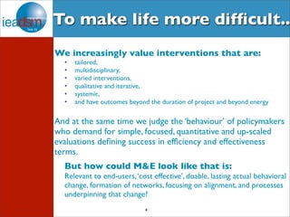 To make life more difficult.. 
We increasingly value interventions that are: 
• tailored, 
• multidisciplinary, 
• varied interventions, 
• qualitative and iterative, 
• systemic, 
• and have outcomes beyond the duration of project and beyond energy 
And at the same time we judge the ‘behaviour’ of policymakers 
who demand for simple, focused, quantitative and up-scaled 
evaluations defining success in efficiency and effectiveness 
terms. 
But how could M&E look like that is: 
Relevant to end-users, ‘cost effective’, doable, lasting actual behavioral 
change, formation of networks, focusing on alignment, and processes 
underpinning that change? 
8 
 