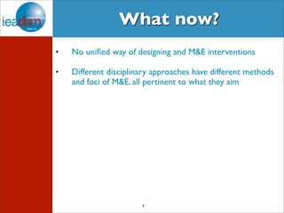 What now? 
• No unified way of designing and M&E interventions 
• Different disciplinary approaches have different methods 
and foci of M&E, all pertinent to what they aim 
9 
 