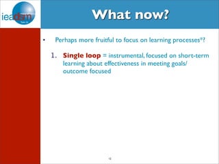 What now? 
• Perhaps more fruitful to focus on learning processes*? 
1. Single loop = instrumental, focused on short-term 
learning about effectiveness in meeting goals/ 
outcome focused 
12 
 