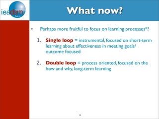 What now? 
• Perhaps more fruitful to focus on learning processes*? 
1. Single loop = instrumental, focused on short-term 
learning about effectiveness in meeting goals/ 
outcome focused 
2. Double loop = process oriented, focused on the 
how and why, long-term learning 
12 
 