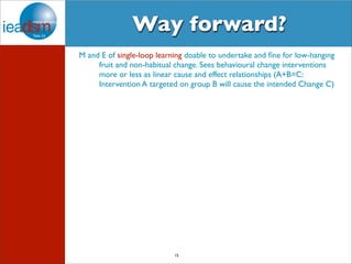 Way forward? 
M and E of single-loop learning doable to undertake and fine for low-hanging 
fruit and non-habitual change. Sees behavioural change interventions 
more or less as linear cause and effect relationships (A+B=C: 
Intervention A targeted on group B will cause the intended Change C) 
15 
 