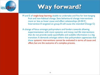 Way forward? 
M and E of single-loop learning doable to undertake and fine for low-hanging 
fruit and non-habitual change. Sees behavioural change interventions 
more or less as linear cause and effect relationships (A+B=C: 
Intervention A targeted on group B will cause the intended Change C) 
A change of focus amongst policymakers and funders towards allowing 
experimentation with more systemic and messy real life interventions 
that do not provide easily quantifiable and scalable information is a big 
transition. It demands amongst others that policymakers appreciate that 
these systemic interventions cannot be evaluated in terms of cause and 
effect, but are the outcome of a complex process. 
15 
 