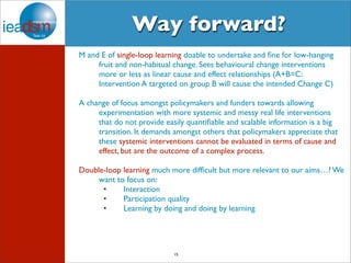 Way forward? 
M and E of single-loop learning doable to undertake and fine for low-hanging 
fruit and non-habitual change. Sees behavioural change interventions 
more or less as linear cause and effect relationships (A+B=C: 
Intervention A targeted on group B will cause the intended Change C) 
A change of focus amongst policymakers and funders towards allowing 
experimentation with more systemic and messy real life interventions 
that do not provide easily quantifiable and scalable information is a big 
transition. It demands amongst others that policymakers appreciate that 
these systemic interventions cannot be evaluated in terms of cause and 
effect, but are the outcome of a complex process. 
Double-loop learning much more difficult but more relevant to our aims…? We 
want to focus on: 
• Interaction 
• Participation quality 
• Learning by doing and doing by learning 
15 
 