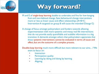 Way forward? 
M and E of single-loop learning doable to undertake and fine for low-hanging 
fruit and non-habitual change. Sees behavioural change interventions 
more or less as linear cause and effect relationships (A+B=C: 
Intervention A targeted on group B will cause the intended Change C) 
A change of focus amongst policymakers and funders towards allowing 
experimentation with more systemic and messy real life interventions 
that do not provide easily quantifiable and scalable information is a big 
transition. It demands amongst others that policymakers appreciate that 
these systemic interventions cannot be evaluated in terms of cause and 
effect, but are the outcome of a complex process. 
Double-loop learning much more difficult but more relevant to our aims…? We 
want to focus on: 
• Interaction 
• Participation quality 
• Learning by doing and doing by learning 
• Aligning 
15 
 