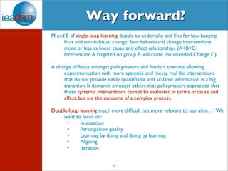 Way forward? 
M and E of single-loop learning doable to undertake and fine for low-hanging 
fruit and non-habitual change. Sees behavioural change interventions 
more or less as linear cause and effect relationships (A+B=C: 
Intervention A targeted on group B will cause the intended Change C) 
A change of focus amongst policymakers and funders towards allowing 
experimentation with more systemic and messy real life interventions 
that do not provide easily quantifiable and scalable information is a big 
transition. It demands amongst others that policymakers appreciate that 
these systemic interventions cannot be evaluated in terms of cause and 
effect, but are the outcome of a complex process. 
Double-loop learning much more difficult but more relevant to our aims…? We 
want to focus on: 
• Interaction 
• Participation quality 
• Learning by doing and doing by learning 
• Aligning 
• Iteration 
15 
 