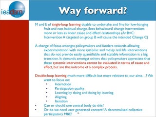Way forward? 
M and E of single-loop learning doable to undertake and fine for low-hanging 
fruit and non-habitual change. Sees behavioural change interventions 
more or less as linear cause and effect relationships (A+B=C: 
Intervention A targeted on group B will cause the intended Change C) 
A change of focus amongst policymakers and funders towards allowing 
experimentation with more systemic and messy real life interventions 
that do not provide easily quantifiable and scalable information is a big 
transition. It demands amongst others that policymakers appreciate that 
these systemic interventions cannot be evaluated in terms of cause and 
effect, but are the outcome of a complex process. 
Double-loop learning much more difficult but more relevant to our aims…? We 
want to focus on: 
• Interaction 
• Participation quality 
• Learning by doing and doing by learning 
• Aligning 
• Iteration 
• Can or should one central body do this? 
• Or do we need user generated content? A decentralised collective 
15 
participatory M&E? 
 
