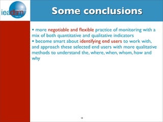 Some conclusions 
• more negotiable and flexible practice of monitoring with a 
mix of both quantitative and qualitative indicators 
• become smart about identifying end users to work with, 
and approach these selected end users with more qualitative 
methods to understand the, where, when, whom, how and 
why 
18 
 