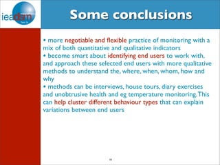 Some conclusions 
• more negotiable and flexible practice of monitoring with a 
mix of both quantitative and qualitative indicators 
• become smart about identifying end users to work with, 
and approach these selected end users with more qualitative 
methods to understand the, where, when, whom, how and 
why 
• methods can be interviews, house tours, diary exercises 
and unobtrusive health and eg temperature monitoring. This 
can help cluster different behaviour types that can explain 
variations between end users 
18 
 