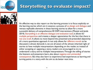 Storytelling to evaluate impact? 
An effective way to also report on the learning process is to focus explicitly on 
the learning stories which are in essence a process of co-design and dialogue and 
retrace replicable elements in these learning stories to allow for a more 
successful delivery of comprehensive EE DSM interventions (Moezzi and Janda 
2014). Storytelling is an effective dialogue and evaluation tool, it allows for 
multiple perspectives and creates a deeper appreciation for the fact that there is 
not one truth. It allows to move beyond the presented and pretended objectivity 
of a more quantitative approach. It not only allows for different morals to be 
discussed, it almost demands it, we are all aware of the almost inherited right of 
stories to have multiple interpretations depending on the reader, so instead of 
either accepting or opposing a story, readers are encouraged to try to 
understand a story and its multiple interpretations. Through the telling of stories 
the listeners and presenters learn, also about negative and unintended 
consequences. But they also learn to experience bad experiences as learning and 
turning points in a story, with the aim to do better next time. 
19 
 