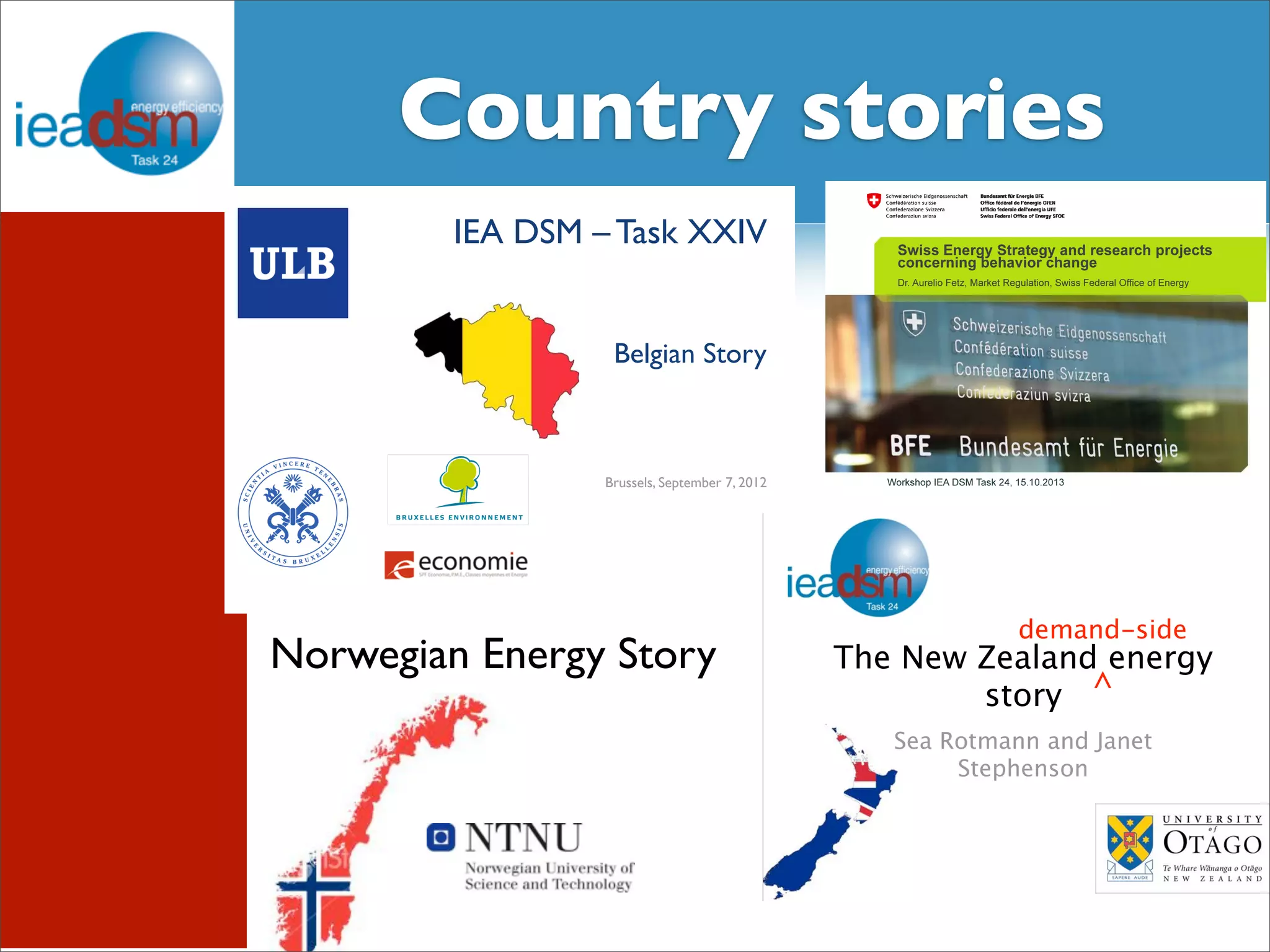 CSuobtuasnkts royf T satsko XrXieIVs 
IEA DSM – Task XXIV 
Belgian Story 
Brussels, September 7, 2012 
Swiss Energy Strategy and research projects 
concerning behavior change 
Dr. Aurelio Fetz, Market Regulation, Swiss Federal Office of Energy 
Workshop IEA DSM Task 24, 15.10.2013 
demand-side 
The New Zealand energy 
story 
Sea Rotmann and Janet 
Stephenson 
^ 
Norwegian Energy Story 
 