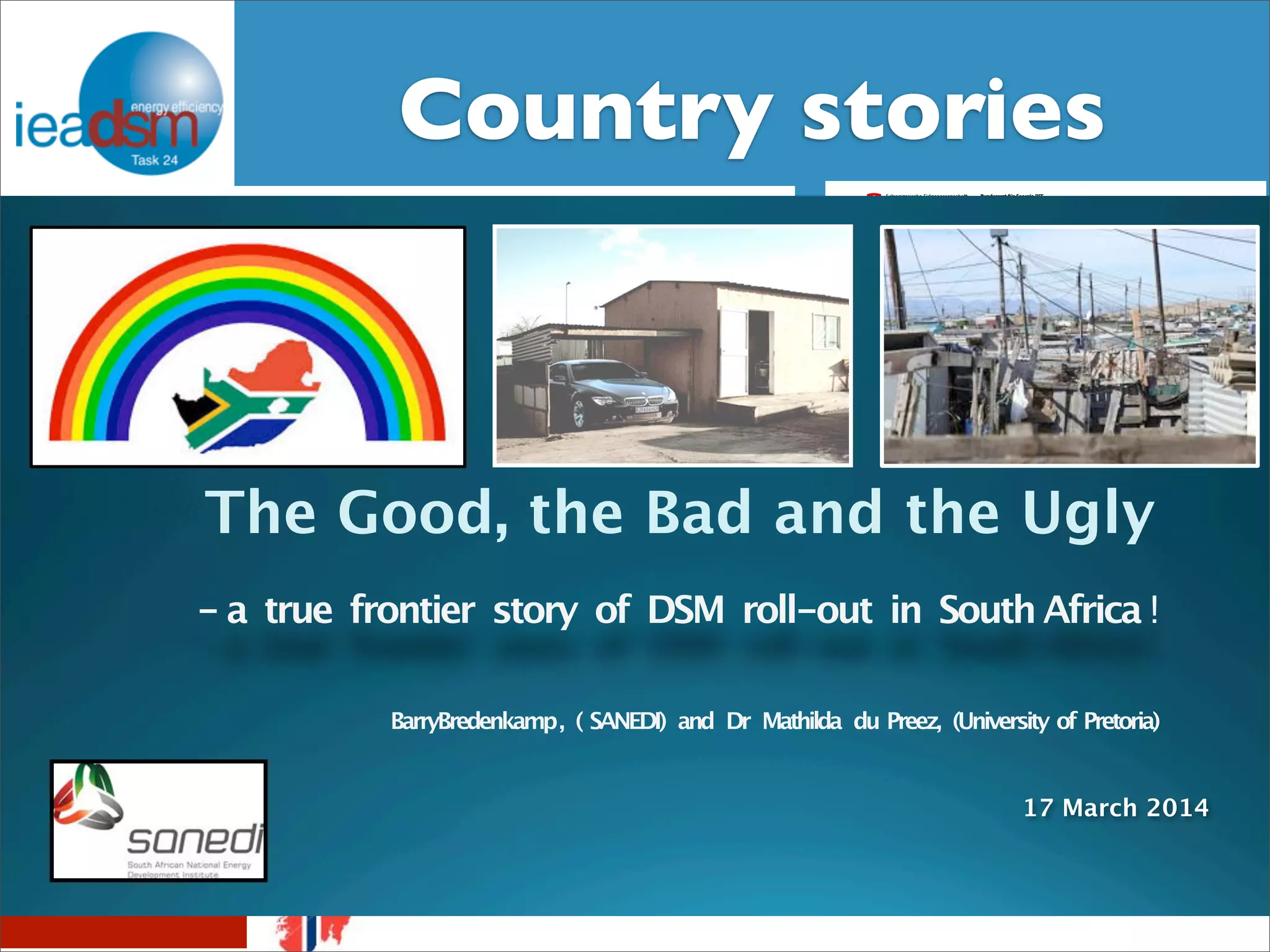 CSuobtuasnkts royf T satsko XrXieIVs 
IEA DSM – Task XXIV 
Belgian Story 
The Good, the Brussels, Bad September 7, 2012 
and the Ugly 
Swiss Energy Strategy and research projects 
concerning behavior change 
Dr. Aurelio Fetz, Market Regulation, Swiss Federal Office of Energy 
Workshop IEA DSM Task 24, 15.10.2013 
- a true frontier story of DSM roll-out in South Africa ! 
demand-side 
The New Zealand energy 
story 
Sea Rotmann and Janet 
Stephenson 
^ 
Norwegian Energy Story 
BarryBredenkamp , ( SANEDI) and Dr Mathilda du Preez, (University of Pretoria) 
17 March 2014 
 