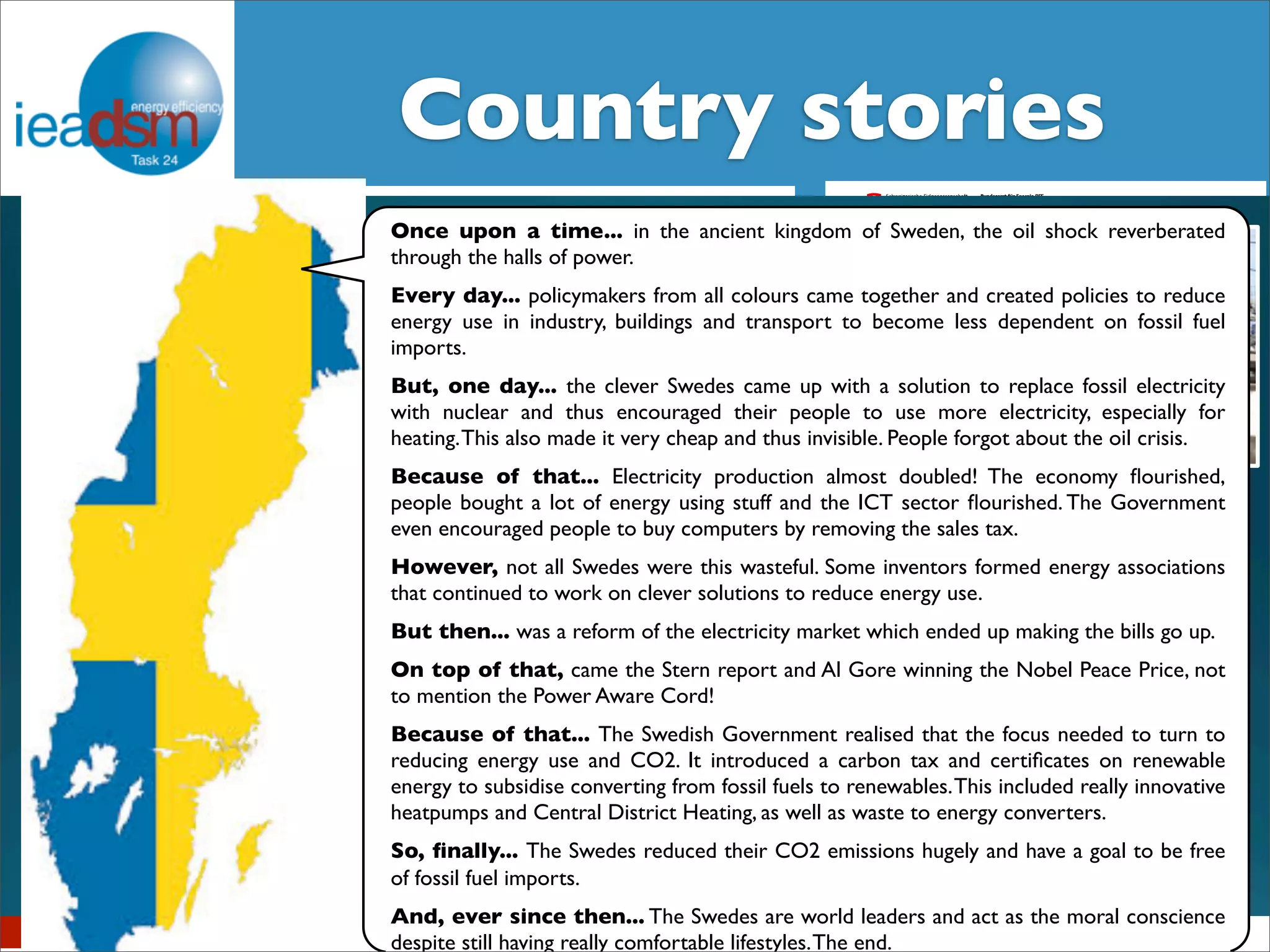 CSuobtuasnkts royf T satsko XrXieIVs 
IEA DSM – Task XXIV 
Once upon a time... in the ancient kingdom of Sweden, the oil shock reverberated 
through the halls of power. 
Every day... policymakers from all colours came together and created policies to reduce 
energy use in industry, buildings and transport to become less dependent on fossil fuel 
imports. 
Belgian Story 
But, one day... the clever Swedes came up with a solution to replace fossil electricity 
with nuclear and thus encouraged their people to use more electricity, especially for 
heating. This also made it very cheap and thus invisible. People forgot about the oil crisis. 
Because of that... Electricity production almost doubled! The economy flourished, 
people bought a lot of energy using stuff and the ICT sector flourished. The Government 
even encouraged people to buy computers by removing the sales tax. 
However, not all Swedes were this wasteful. Some inventors formed energy associations 
that continued to work on clever solutions to reduce energy use. 
But then... was a reform of the electricity market which ended up making the bills go up. 
On top of that, came the Stern report and Al Gore winning the Nobel Peace Price, not 
to mention the Power Aware Cord! 
Because of that... The Swedish Government realised that the focus needed to turn to 
reducing energy use and CO2. It introduced a carbon tax and certificates on renewable 
energy to subsidise converting from fossil fuels to renewables. This included really innovative 
heatpumps and Central District Heating, as well as waste to energy converters. 
So, finally... The Swedes reduced their CO2 emissions hugely and have a goal to be free 
of fossil fuel imports. 
And, ever since then... The Swedes are world leaders and act as the moral conscience 
despite still having really comfortable lifestyles. The end. 
The Good, the Brussels, Bad September 7, 2012 
and the Ugly 
Swiss Energy Strategy and research projects 
concerning behavior change 
Dr. Aurelio Fetz, Market Regulation, Swiss Federal Office of Energy 
Workshop IEA DSM Task 24, 15.10.2013 
- a true frontier story of DSM roll-out in South Africa ! 
demand-side 
The New Zealand energy 
story 
Sea Rotmann and Janet 
Stephenson 
^ 
Norwegian Energy Story 
BarryBredenkamp , ( SANEDI) and Dr Mathilda du Preez, (University of Pretoria) 
17 March 2014 
 