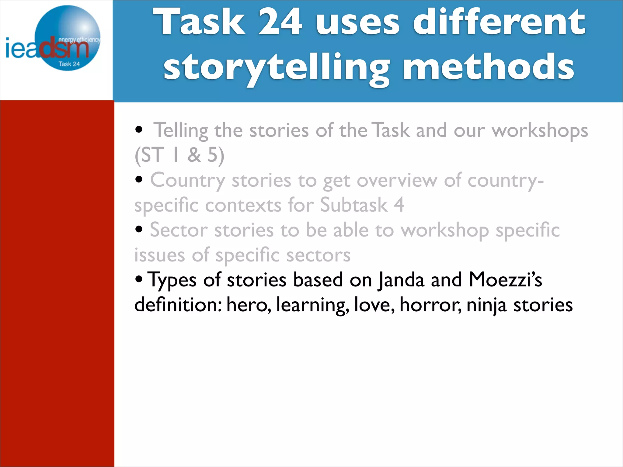 Target Audience of Task XXIV Task 24 uses different 
storytelling methods 
• Telling the stories of the Task and our workshops 
(ST 1 & 5) 
• Country stories to get overview of country-specific 
contexts for Subtask 4 
• Sector stories to be able to workshop specific 
issues of specific sectors 
• Types of stories based on Janda and Moezzi’s 
definition: hero, learning, love, horror, ninja stories 
 
