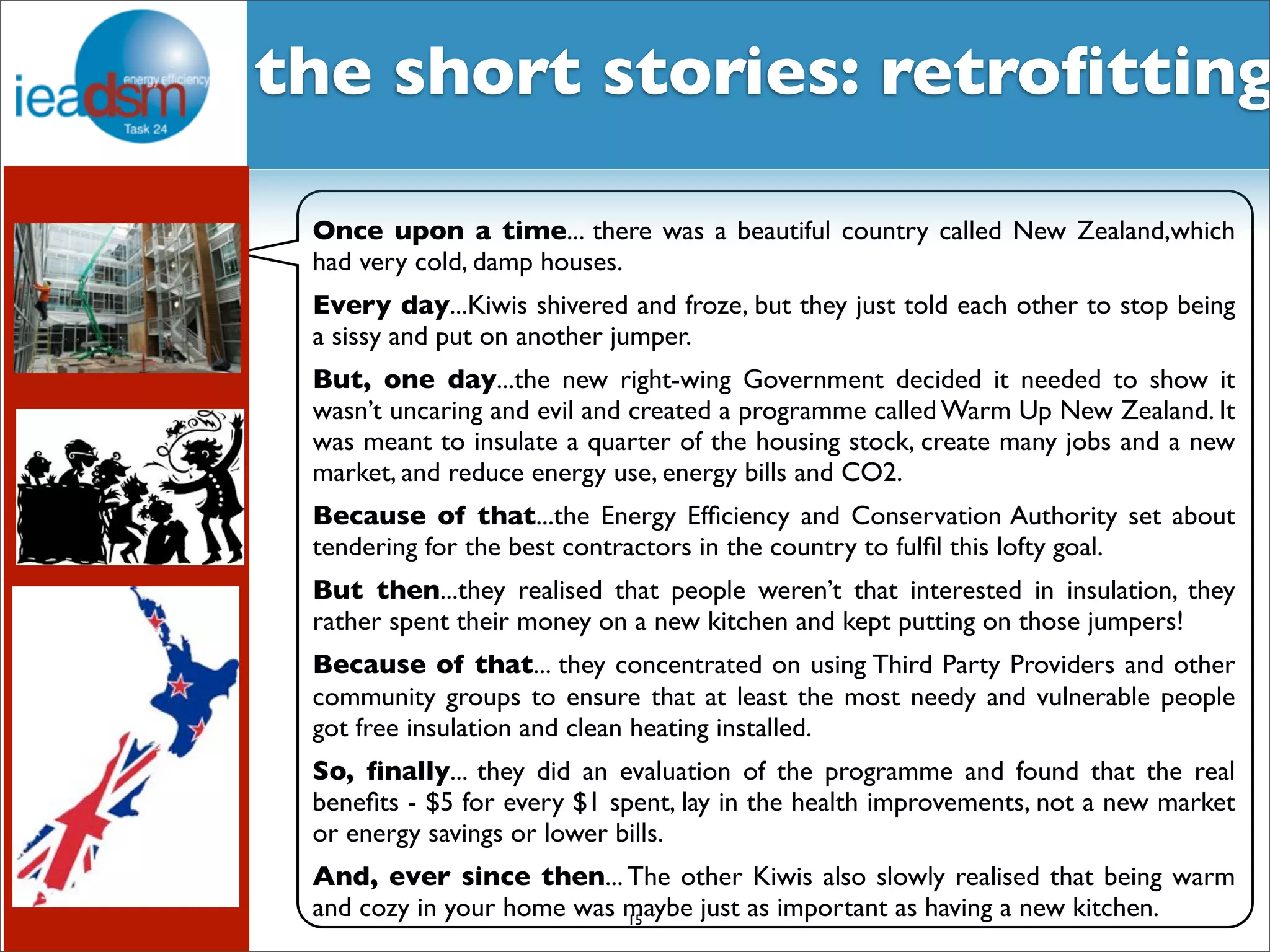 Subtask I - Pre mHiesleic fooprt Tera sOkv XerXvIiVew the short stories: retrofitting 
Once upon a time... there was a beautiful country called New Zealand,which 
had very cold, damp houses. 
Every day...Kiwis shivered and froze, but they just told each other to stop being 
a sissy and put on another jumper. 
But, one day...the new right-wing Government decided it needed to show it 
wasn’t uncaring and evil and created a programme called Warm Up New Zealand. It 
was meant to insulate a quarter of the housing stock, create many jobs and a new 
market, and reduce energy use, energy bills and CO2. 
Because of that...the Energy Efficiency and Conservation Authority set about 
tendering for the best contractors in the country to fulfil this lofty goal. 
But then...they realised that people weren’t that interested in insulation, they 
rather spent their money on a new kitchen and kept putting on those jumpers! 
Because of that... they concentrated on using Third Party Providers and other 
community groups to ensure that at least the most needy and vulnerable people 
got free insulation and clean heating installed. 
So, finally... they did an evaluation of the programme and found that the real 
benefits - $5 for every $1 spent, lay in the health improvements, not a new market 
or energy savings or lower bills. 
And, ever since then... The other Kiwis also slowly realised that being warm 
and cozy in your home was maybe just as important as having a new kitchen. 15 
 