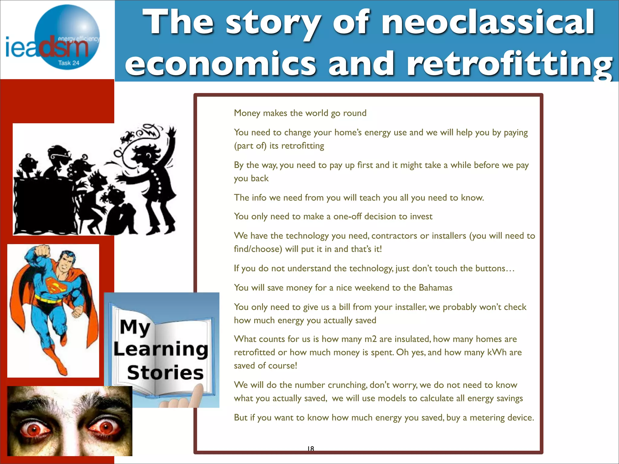 The story of neoclassical 
economics and retrofitting 
Money makes the world go round 
You need to change your home’s energy use and we will help you by paying 
(part of) its retrofitting 
By the way, you need to pay up first and it might take a while before we pay 
you back 
The info we need from you will teach you all you need to know. 
You only need to make a one-off decision to invest 
We have the technology you need, contractors or installers (you will need to 
find/choose) will put it in and that’s it! 
If you do not understand the technology, just don’t touch the buttons… 
You will save money for a nice weekend to the Bahamas 
You only need to give us a bill from your installer, we probably won’t check 
how much energy you actually saved 
What counts for us is how many m2 are insulated, how many homes are 
retrofitted or how much money is spent. Oh yes, and how many kWh are 
saved of course! 
We will do the number crunching, don't worry, we do not need to know 
what you actually saved, we will use models to calculate all energy savings 
But if you want to know how much energy you saved, buy a metering device. 
18 
 