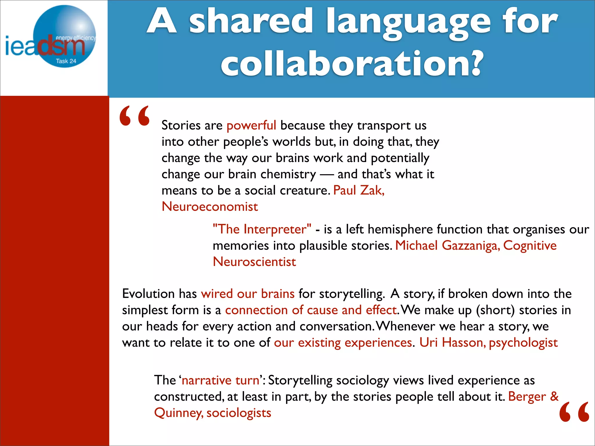 Target Audience of Task XXIV A shared language for 
collaboration? 
Stories are powerful because they transport us 
into other people’s worlds but, in doing that, they 
change the way our brains work and potentially 
change our brain chemistry — and that’s what it 
means to be a social creature. Paul Zak, 
Neuroeconomist 
“ 
"The Interpreter" - is a left hemisphere function that organises our 
memories into plausible stories. Michael Gazzaniga, Cognitive 
Neuroscientist 
Evolution has wired our brains for storytelling. A story, if broken down into the 
simplest form is a connection of cause and effect. We make up (short) stories in 
our heads for every action and conversation. Whenever we hear a story, we 
want to relate it to one of our existing experiences. Uri Hasson, psychologist 
The ‘narrative turn’: Storytelling sociology views lived experience as 
constructed, at least in part, by the stories people tell about it. Berger & 
Quinney, sociologists 
“ 
 