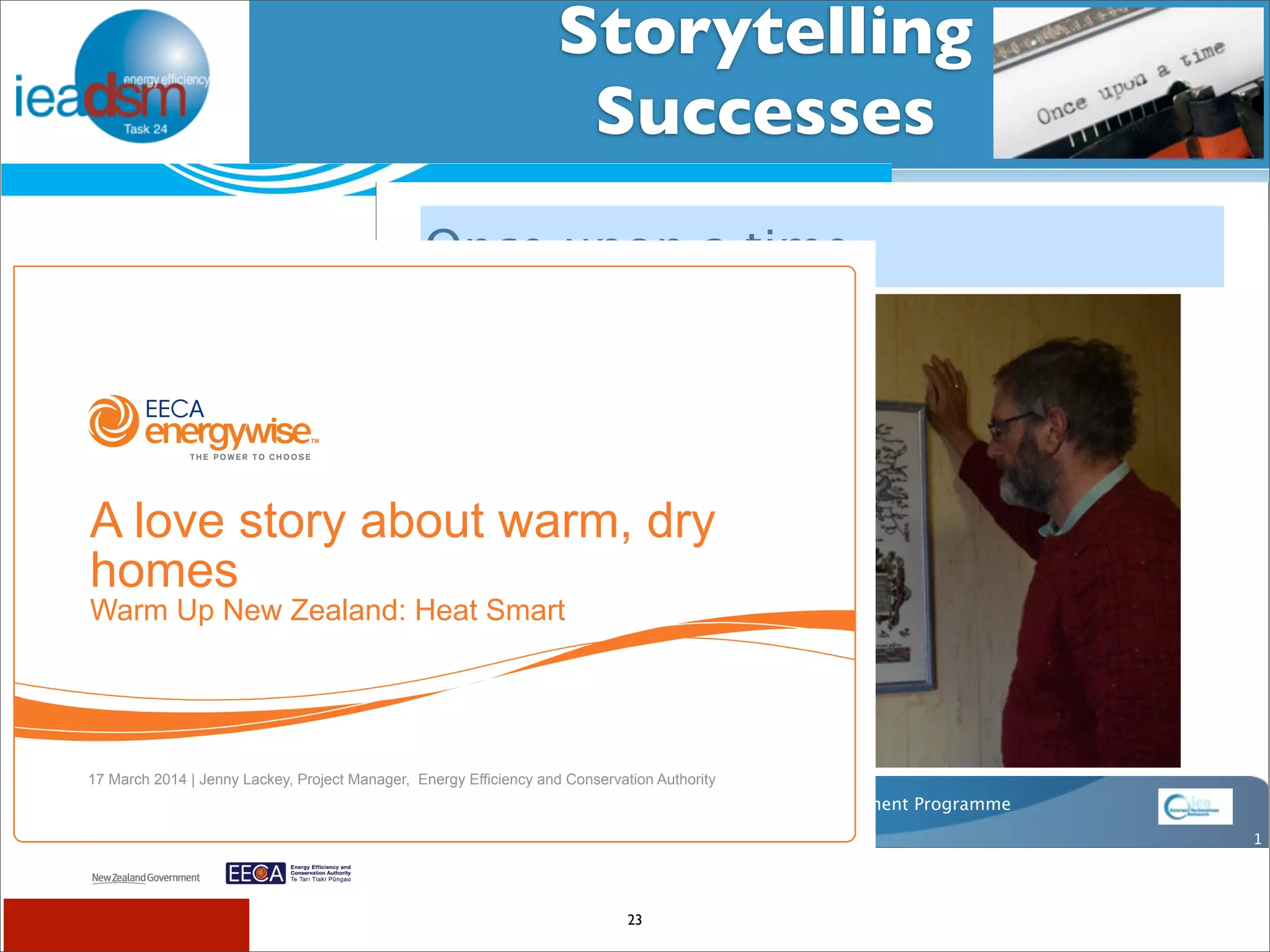 Storytelling 
Successes 
Subtask I - Pre mHiesleic fooprt Tera sOkv XerXvIiVew 
Once upon a time 
Number 8 Wire 
a classic tale of grid challenges and opportunities 
23 
IEA Demand Side Management Programme 
1 
A love story about warm, dry 
homes 
Warm Up New Zealand: Heat Smart 
17 March 2014 | Jenny Lackey, Project Manager, Energy Efficiency and Conservation Authority 
 