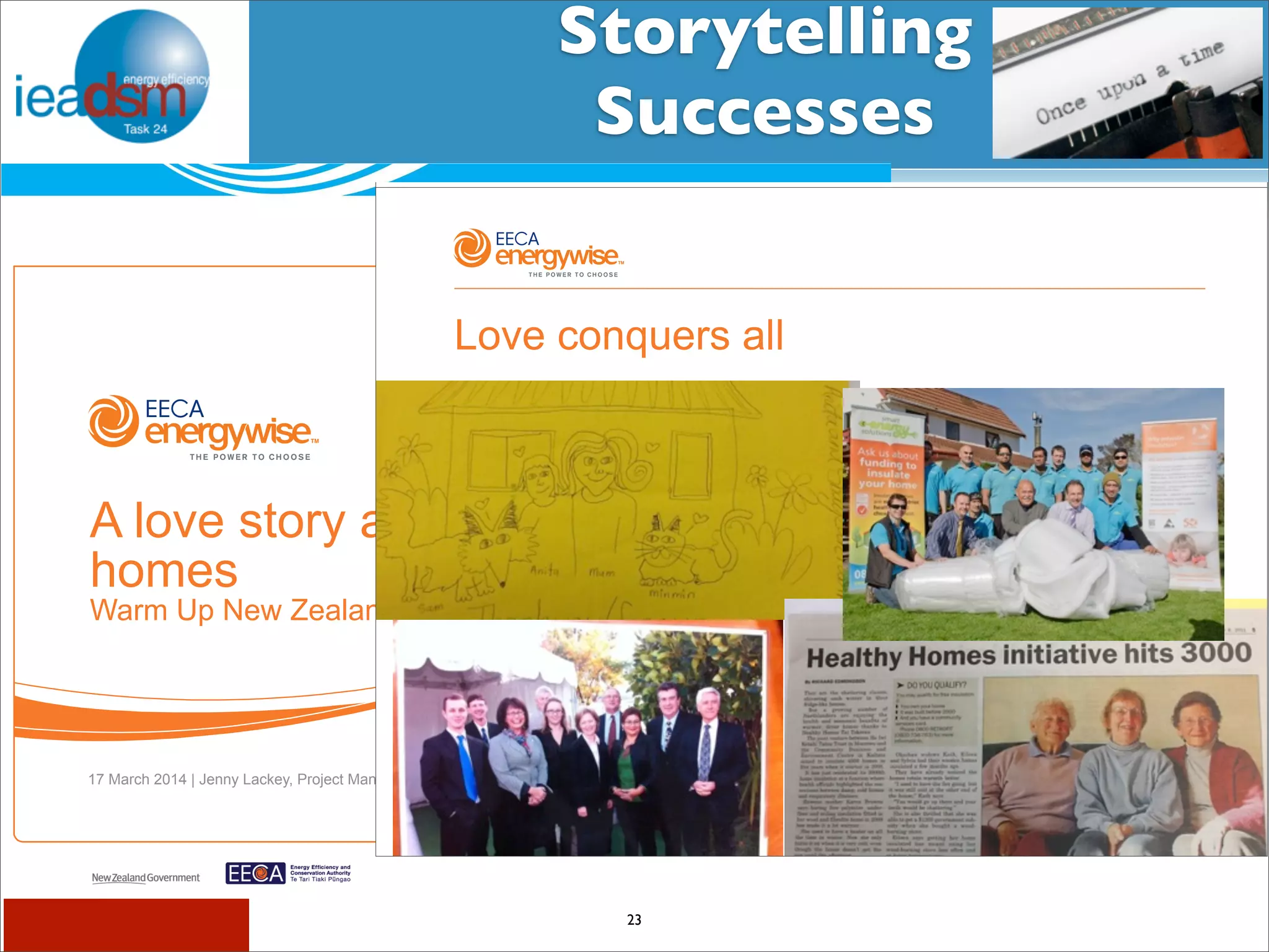 Storytelling 
Successes 
Subtask I - Pre mHiesleic fooprt Tera sOkv XerXvIiVew 
Once upon a time 
Love conquers all 
Number 8 Wire 
a classic tale of grid challenges and opportunities 
23 
IEA Demand Side Management Programme 
1 
A love story about warm, dry 
homes 
Warm Up New Zealand: Heat Smart 
17 March 2014 | Jenny Lackey, Project Manager, Energy Efficiency and Conservation Authority 
 