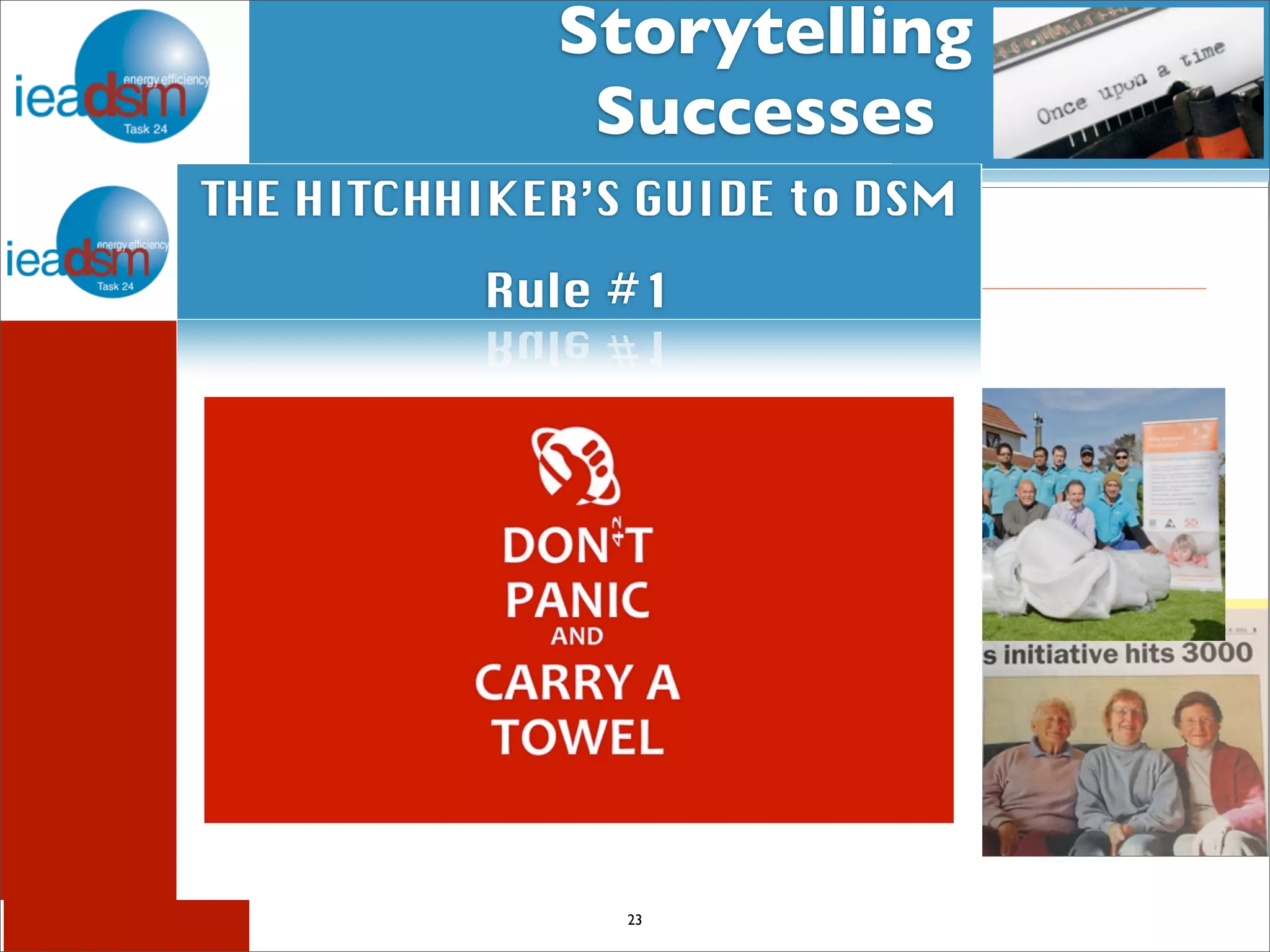 Storytelling 
Successes 
Subtask I - Pre mHiesleic fooprt Tera sOkv XerXvIiVew 
THE HITCHHIKER’S GUIDE to DSM 
Subtasks of Task XXIV 
Once upon a time 
Rule #1 
Love conquers all 
Number 8 Wire 
a classic tale of grid challenges and opportunities 
23 
IEA Demand Side Management Programme 
1 
A love story about warm, dry 
homes 
Warm Up New Zealand: Heat Smart 
17 March 2014 | Jenny Lackey, Project Manager, Energy Efficiency and Conservation Authority 
 