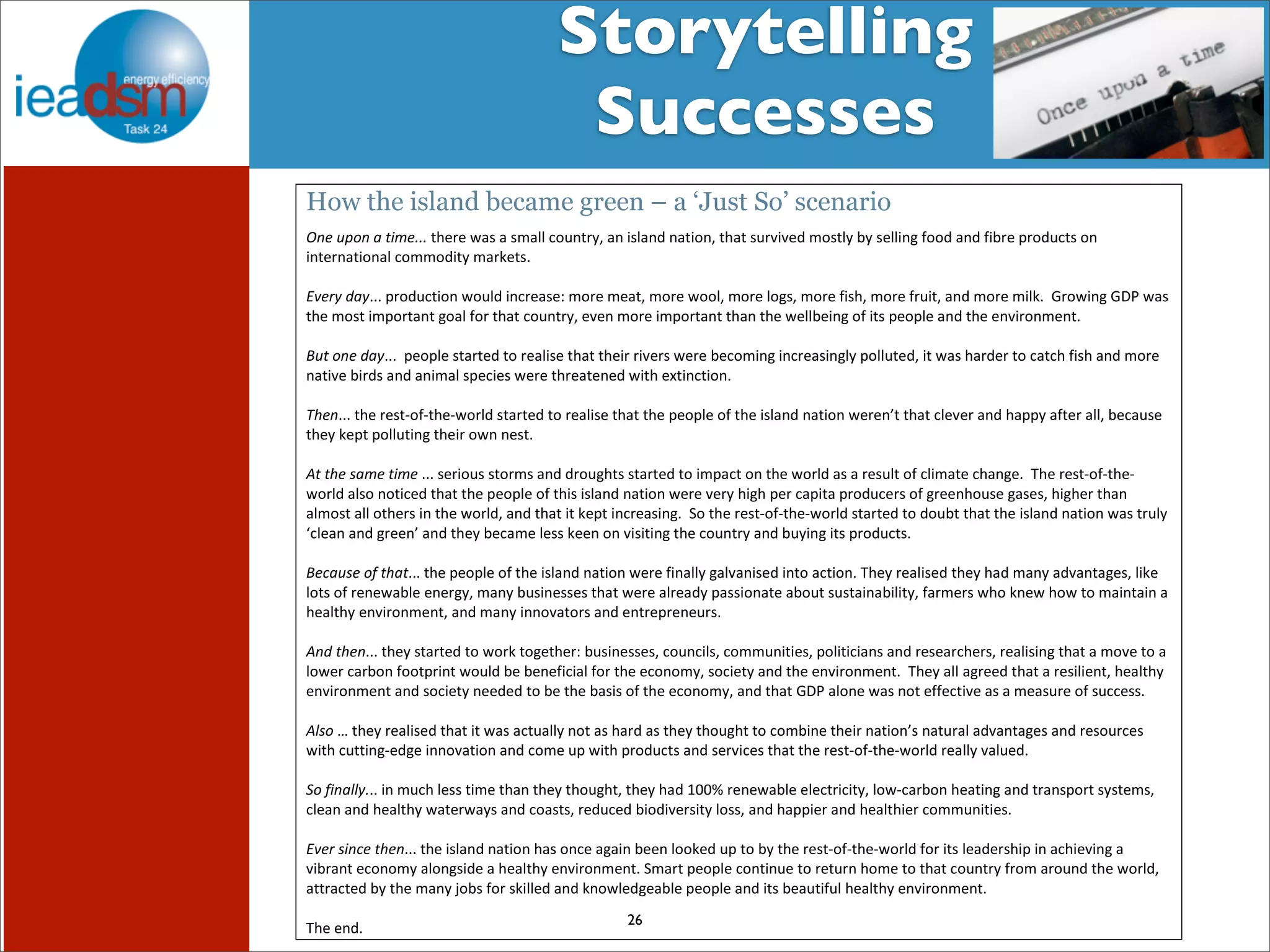 Storytelling 
Successes 
Subtask I - Pre mHiesleic fooprt Tera sOkv XerXvIiVew 
! 
How the island became green – a ‘Just So’ scenario 
!#$%'$($)*+#,,,!.+%)%!/#0!#!01#22!*345.)67!#5!802#59!5#.8357!.+#.!04):8:%9!130.26!;6!0%2285$!339!#59!8;)%!=)394*.0!35! 
85.%)5#.835#2!*311398.6!1#)%.0?!!! 
! 
-.#/0$1(0???!=)394*.835!/3429!85*)%#0%@!13)%!1%#.7!13)%!/3327!13)%!23$07!13)%!80+7!13)%!)48.7!#59!13)%!182?!!A)3/85$!AB!/#0! 
.+%!130.!81=3).#5.!$3#2!3)!.+#.!*345.)67!%:%5!13)%!81=3).#5.!.+#5!.+%!/%22;%85$!3!8.0!=%3=2%!#59!.+%!%5:8)351%5.?!!! 
! 
2%)$'#$1(0???!!=%3=2%!0.#).%9!.3!)%#280%!.+#.!.+%8)!)8:%)0!/%)%!;%*3185$!85*)%#085$26!=3224.%97!8.!/#0!+#)9%)!.3!*#.*+!80+!#59!13)%! 
5#.8:%!;8)90!#59!#581#2!0=%*8%0!/%)%!.+)%#.%5%9!/8.+!%C.85*.835?! 
! 
34#???!.+%!)%0.D3D.+%D/3)29!0.#).%9!.3!)%#280%!.+#.!.+%!=%3=2%!3!.+%!802#59!5#.835!/%)%5E.!.+#.!*2%:%)!#59!+#==6!#.%)!#227!;%*#40%! 
.+%6!%=.!=3224.85$!.+%8)!3/5!5%0.?!!! 
! 
5)$)4#$6(+#$)*+#!???!0%)8340!0.3)10!#59!9)34$+.0!0.#).%9!.3!81=#*.!35!.+%!/3)29!#0!#!)%042.!3!*281#.%!*+#5$%?!!F+%!)%0.D3D.+%D 
/3)29!#203!53.8*%9!.+#.!.+%!=%3=2%!3!.+80!802#59!5#.835!/%)%!:%)6!+8$+!=%)!*#=8.#!=)394*%)0!3!$)%%5+340%!$#0%07!+8$+%)!.+#5! 
#2130.!#22!3.+%)0!85!.+%!/3)297!#59!.+#.!8.!%=.!85*)%#085$?!!G3!.+%!)%0.D3D.+%D/3)29!0.#).%9!.3!934;.!.+#.!.+%!802#59!5#.835!/#0!.)426! 
H*2%#5!#59!$)%%5E!#59!.+%6!;%*#1%!2%00!%%5!35!:808.85$!.+%!*345.)6!#59!;4685$!8.0!=)394*.0?! 
! 
2#7(%6#$'8$)4()???!.+%!=%3=2%!3!.+%!802#59!5#.835!/%)%!85#226!$#2:#580%9!85.3!#*.835?!F+%6!)%#280%9!.+%6!+#9!1#56!#9:#5.#$%07!28%! 
23.0!3!)%5%/#;2%!%5%)$67!1#56!;4085%00%0!.+#.!/%)%!#2)%#96!=#00835#.%!#;34.!040.#85#;828.67!#)1%)0!/+3!5%/!+3/!.3!1#85.#85!#! 
+%#2.+6!%5:8)351%5.7!#59!1#56!8553:#.3)0!#59!%5.)%=)%5%4)0?!! 
! 
51$)4#???!.+%6!0.#).%9!.3!/3)!.3$%.+%)@!;4085%00%07!*345*8207!*311458.8%07!=328.8*8#50!#59!)%0%#)*+%)07!)%#28085$!.+#.!#!13:%!.3!#! 
23/%)!*#);35!33.=)85.!/3429!;%!;%5%8*8#2!3)!.+%!%*353167!03*8%.6!#59!.+%!%5:8)351%5.?!!F+%6!#22!#$)%%9!.+#.!#!)%0828%5.7!+%#2.+6! 
%5:8)351%5.!#59!03*8%.6!5%%9%9!.3!;%!.+%!;#080!3!.+%!%*353167!#59!.+#.!AB!#235%!/#0!53.!%%*.8:%!#0!#!1%#04)%!3!04**%00?!!! 
! 
596'$I!.+%6!)%#280%9!.+#.!8.!/#0!#*.4#226!53.!#0!+#)9!#0!.+%6!.+34$+.!.3!*31;85%!.+%8)!5#.835E0!5#.4)#2!#9:#5.#$%0!#59!)%034)*%0! 
/8.+!*4..85$D%9$%!8553:#.835!#59!*31%!4=!/8.+!=)394*.0!#59!0%):8*%0!.+#.!.+%!)%0.D3D.+%D/3)29!)%#226!:#24%9?! 
! 
:'$8*(990,??!85!14*+!2%00!.81%!.+#5!.+%6!.+34$+.7!.+%6!+#9!''J!)%5%/#;2%!%2%*.)8*8.67!23/D*#);35!+%#.85$!#59!.)#50=3).!060.%107! 
*2%#5!#59!+%#2.+6!/#.%)/#60!#59!*3#0.07!)%94*%9!;8398:%)08.6!23007!#59!+#==8%)!#59!+%#2.+8%)!*311458.8%0?!! 
! 
-.#/$6*7#$)4#???!.+%!802#59!5#.835!+#0!35*%!#$#85!;%%5!233%9!4=!.3!;6!.+%!)%0.D3D.+%D/3)29!3)!8.0!2%#9%)0+8=!85!#*+8%:85$!#! 
:8;)#5.!%*35316!#235$089%!#!+%#2.+6!%5:8)351%5.?!G1#).!=%3=2%!*35.854%!.3!)%.4)5!+31%!.3!.+#.!*345.)6!)31!#)3459!.+%!/3)297! 
#..)#*.%9!;6!.+%!1#56!K3;0!3)!0822%9!#59!53/2%9$%#;2%!=%3=2%!#59!8.0!;%#4.842!+%#2.+6!%5:8)351%5.?!! 
! 
F+%!%59? 
26 
! 
!! 
 