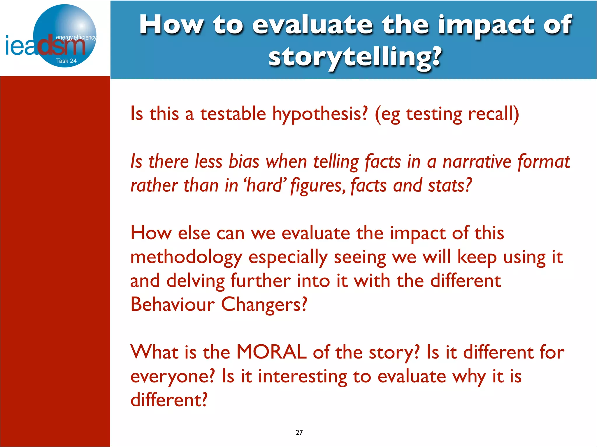 How to evaluate the impact of 
storytelling? 
Is this a testable hypothesis? (eg testing recall) 
Is there less bias when telling facts in a narrative format 
rather than in ‘hard’ figures, facts and stats? 
How else can we evaluate the impact of this 
methodology especially seeing we will keep using it 
and delving further into it with the different 
Behaviour Changers? 
What is the MORAL of the story? Is it different for 
everyone? Is it interesting to evaluate why it is 
different? 
27 
 