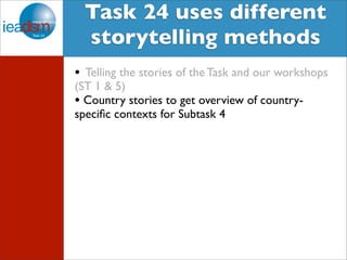 Target Audience of Task XXIV Task 24 uses different 
storytelling methods 
• Telling the stories of the Task and our workshops 
(ST 1 & 5) 
• Country stories to get overview of country-specific 
contexts for Subtask 4 
 