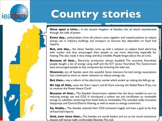 CSuobtuasnkts royf T satsko XrXieIVs 
IEA DSM – Task XXIV 
Once upon a time... in the ancient kingdom of Sweden, the oil shock reverberated 
through the halls of power. 
Every day... policymakers from all colours came together and created policies to reduce 
energy use in industry, buildings and transport to become less dependent on fossil fuel 
imports. 
Belgian Story 
But, one day... the clever Swedes came up with a solution to replace fossil electricity 
with nuclear and thus encouraged their people to use more electricity, especially for 
heating. This also made it very cheap and thus invisible. People forgot about the oil crisis. 
Because of that... Electricity production almost doubled! The economy flourished, 
people bought a lot of energy using stuff and the ICT sector flourished. The Government 
even encouraged people to buy computers by removing the sales tax. 
However, not all Swedes were this wasteful. Some inventors formed energy associations 
that continued to work on clever solutions to reduce energy use. 
But then... was a reform of the electricity market which ended up making the bills go up. 
On top of that, came the Stern report and Al Gore winning the Nobel Peace Price, not 
to mention the Power Aware Cord! 
Because of that... The Swedish Government realised that the focus needed to turn to 
reducing energy use and CO2. It introduced a carbon tax and certificates on renewable 
energy to subsidise converting from fossil fuels to renewables. This included really innovative 
heatpumps and Central District Heating, as well as waste to energy converters. 
So, finally... The Swedes reduced their CO2 emissions hugely and have a goal to be free 
of fossil fuel imports. 
And, ever since then... The Swedes are world leaders and act as the moral conscience 
despite still having really comfortable lifestyles. The end. 
The Good, the Brussels, Bad September 7, 2012 
and the Ugly 
Swiss Energy Strategy and research projects 
concerning behavior change 
Dr. Aurelio Fetz, Market Regulation, Swiss Federal Office of Energy 
Workshop IEA DSM Task 24, 15.10.2013 
- a true frontier story of DSM roll-out in South Africa ! 
demand-side 
The New Zealand energy 
story 
Sea Rotmann and Janet 
Stephenson 
^ 
Norwegian Energy Story 
BarryBredenkamp , ( SANEDI) and Dr Mathilda du Preez, (University of Pretoria) 
17 March 2014 
 