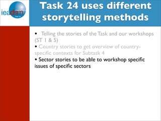 Target Audience of Task XXIV Task 24 uses different 
storytelling methods 
• Telling the stories of the Task and our workshops 
(ST 1 & 5) 
• Country stories to get overview of country-specific 
contexts for Subtask 4 
• Sector stories to be able to workshop specific 
issues of specific sectors 
 