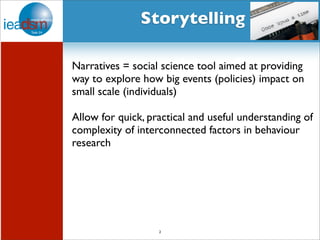 Subtask I - Pre mHiesleic fooprt Tera sOkv XerXvIiVew Storytelling 
Narratives = social science tool aimed at providing 
way to explore how big events (policies) impact on 
small scale (individuals) 
Allow for quick, practical and useful understanding of 
complexity of interconnected factors in behaviour 
research 
2 
 