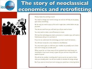 The story of neoclassical 
economics and retrofitting 
Money makes the world go round 
You need to change your home’s energy use and we will help you by paying 
(part of) its retrofitting 
By the way, you need to pay up first and it might take a while before we pay 
you back 
The info we need from you will teach you all you need to know. 
You only need to make a one-off decision to invest 
We have the technology you need, contractors or installers (you will need to 
find/choose) will put it in and that’s it! 
If you do not understand the technology, just don’t touch the buttons… 
You will save money for a nice weekend to the Bahamas 
You only need to give us a bill from your installer, we probably won’t check 
how much energy you actually saved 
What counts for us is how many m2 are insulated, how many homes are 
retrofitted or how much money is spent. Oh yes, and how many kWh are 
saved of course! 
We will do the number crunching, don't worry, we do not need to know 
what you actually saved, we will use models to calculate all energy savings 
But if you want to know how much energy you saved, buy a metering device. 
18 
 