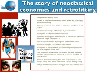 The story of neoclassical 
economics and retrofitting 
Money makes the world go round 
You need to change your home’s energy use and we will help you by paying 
(part of) its retrofitting 
By the way, you need to pay up first and it might take a while before we pay 
you back 
The info we need from you will teach you all you need to know. 
You only need to make a one-off decision to invest 
We have the technology you need, contractors or installers (you will need to 
find/choose) will put it in and that’s it! 
If you do not understand the technology, just don’t touch the buttons… 
You will save money for a nice weekend to the Bahamas 
You only need to give us a bill from your installer, we probably won’t check 
how much energy you actually saved 
What counts for us is how many m2 are insulated, how many homes are 
retrofitted or how much money is spent. Oh yes, and how many kWh are 
saved of course! 
We will do the number crunching, don't worry, we do not need to know 
what you actually saved, we will use models to calculate all energy savings 
But if you want to know how much energy you saved, buy a metering device. 
18 
 