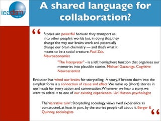 Target Audience of Task XXIV A shared language for 
collaboration? 
Stories are powerful because they transport us 
into other people’s worlds but, in doing that, they 
change the way our brains work and potentially 
change our brain chemistry — and that’s what it 
means to be a social creature. Paul Zak, 
Neuroeconomist 
“ 
"The Interpreter" - is a left hemisphere function that organises our 
memories into plausible stories. Michael Gazzaniga, Cognitive 
Neuroscientist 
Evolution has wired our brains for storytelling. A story, if broken down into the 
simplest form is a connection of cause and effect. We make up (short) stories in 
our heads for every action and conversation. Whenever we hear a story, we 
want to relate it to one of our existing experiences. Uri Hasson, psychologist 
The ‘narrative turn’: Storytelling sociology views lived experience as 
constructed, at least in part, by the stories people tell about it. Berger & 
Quinney, sociologists 
“ 
 