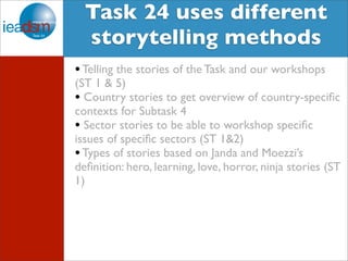 Target Audience of Task XXIV Task 24 uses different 
storytelling methods 
• Telling the stories of the Task and our workshops 
(ST 1 & 5) 
• Country stories to get overview of country-specific 
contexts for Subtask 4 
• Sector stories to be able to workshop specific 
issues of specific sectors (ST 1&2) 
• Types of stories based on Janda and Moezzi’s 
definition: hero, learning, love, horror, ninja stories (ST 
1) 
 