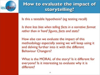 How to evaluate the impact of 
storytelling? 
Is this a testable hypothesis? (eg testing recall) 
Is there less bias when telling facts in a narrative format 
rather than in ‘hard’ figures, facts and stats? 
How else can we evaluate the impact of this 
methodology especially seeing we will keep using it 
and delving further into it with the different 
Behaviour Changers? 
What is the MORAL of the story? Is it different for 
everyone? Is it interesting to evaluate why it is 
different? 
27 
 