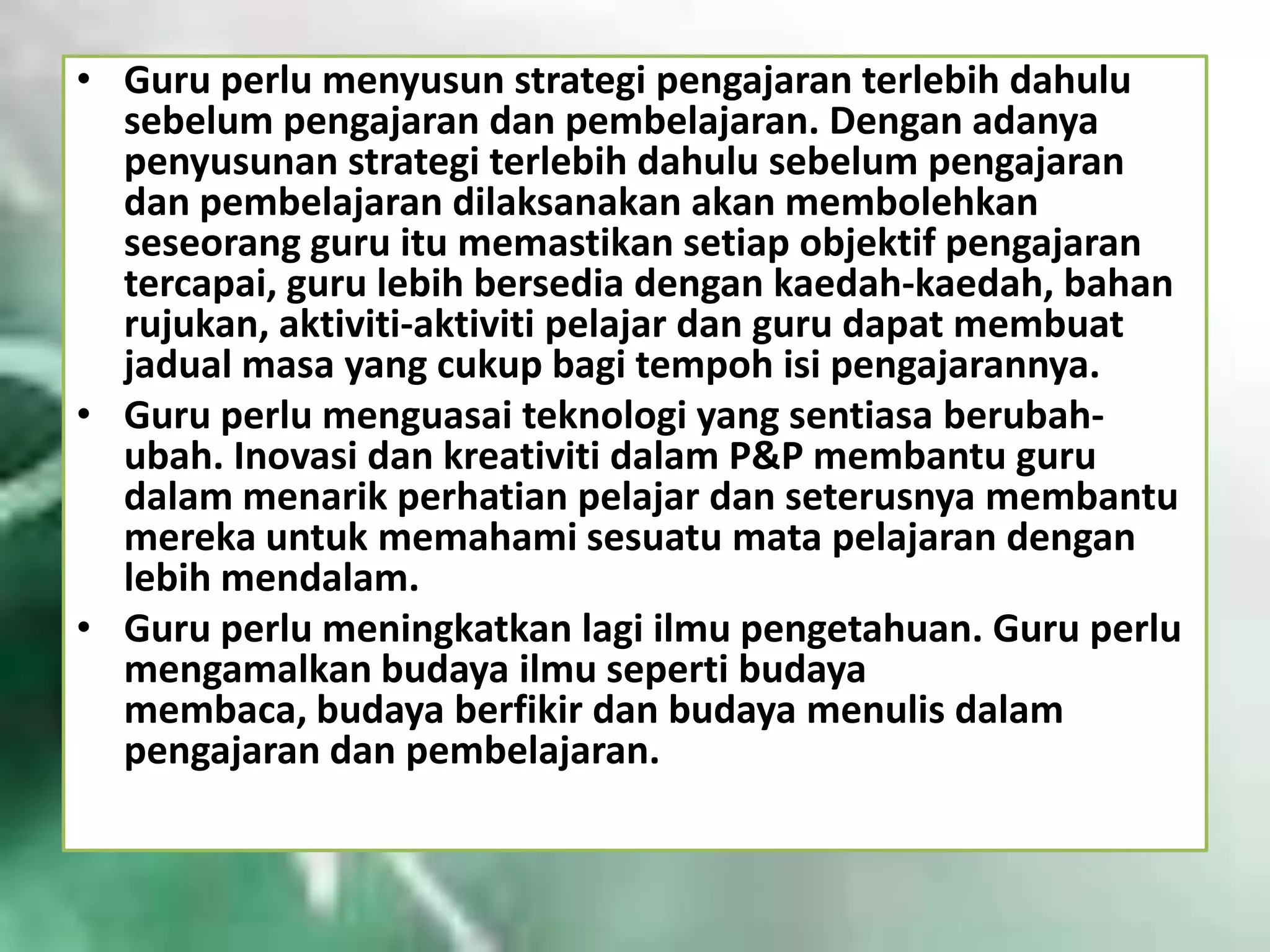 • Guru perlu menyusun strategi pengajaran terlebih dahulu
sebelum pengajaran dan pembelajaran. Dengan adanya
penyusunan strategi terlebih dahulu sebelum pengajaran
dan pembelajaran dilaksanakan akan membolehkan
seseorang guru itu memastikan setiap objektif pengajaran
tercapai, guru lebih bersedia dengan kaedah-kaedah, bahan
rujukan, aktiviti-aktiviti pelajar dan guru dapat membuat
jadual masa yang cukup bagi tempoh isi pengajarannya.
• Guru perlu menguasai teknologi yang sentiasa berubahubah. Inovasi dan kreativiti dalam P&P membantu guru
dalam menarik perhatian pelajar dan seterusnya membantu
mereka untuk memahami sesuatu mata pelajaran dengan
lebih mendalam.
• Guru perlu meningkatkan lagi ilmu pengetahuan. Guru perlu
mengamalkan budaya ilmu seperti budaya
membaca, budaya berfikir dan budaya menulis dalam
pengajaran dan pembelajaran.

 