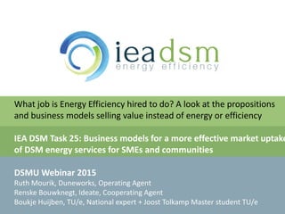 v
What job is Energy Efficiency hired to do? A look at the propositions
and business models selling value instead of energy or efficiency
IEA DSM Task 25: Business models for a more effective market uptake
of DSM energy services for SMEs and communities
DSMU Webinar 2015
Ruth Mourik, Duneworks, Operating Agent
Renske Bouwknegt, Ideate, Cooperating Agent
Boukje Huijben, TU/e, National expert + Joost Tolkamp Master student TU/e
 
